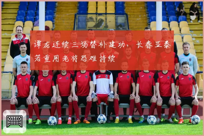 谭龙连续三场替补建功，长春亚泰若重用老将恐难持续