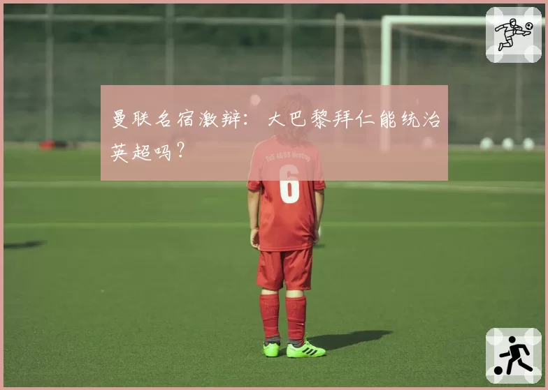 曼联名宿激辩：大巴黎拜仁能统治英超吗？