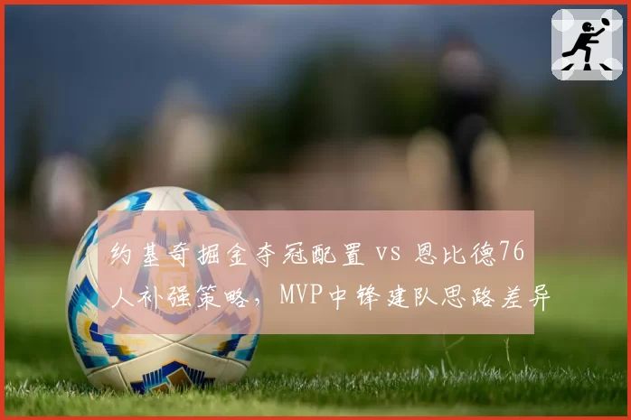 约基奇掘金夺冠配置 vs 恩比德76人补强策略，MVP中锋建队思路差异