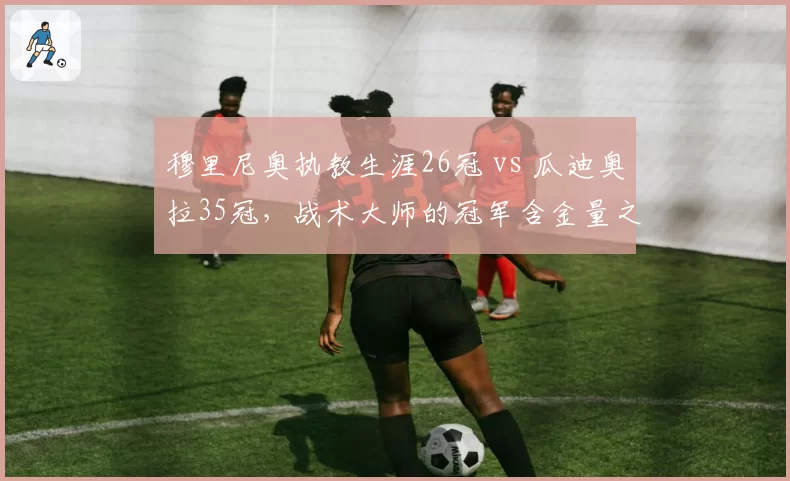 穆里尼奥执教生涯26冠 vs 瓜迪奥拉35冠，战术大师的冠军含金量之争