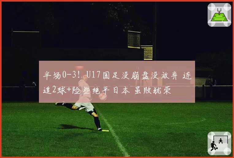 半场0-3！U17国足没崩盘没放弃 连追2球+险些绝平日本 虽败犹荣
