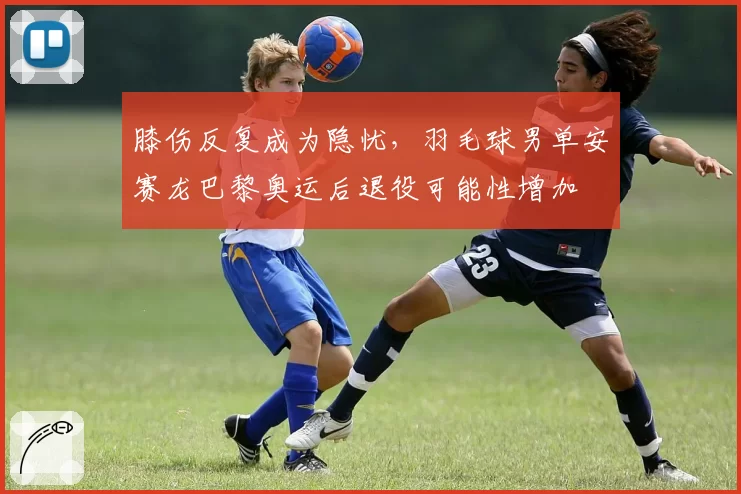 膝伤反复成为隐忧，羽毛球男单安赛龙巴黎奥运后退役可能性增加