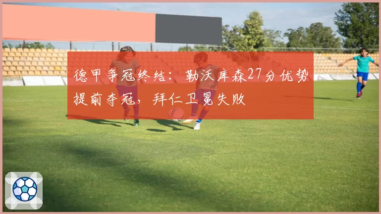 德甲争冠终结：勒沃库森27分优势提前夺冠，拜仁卫冕失败