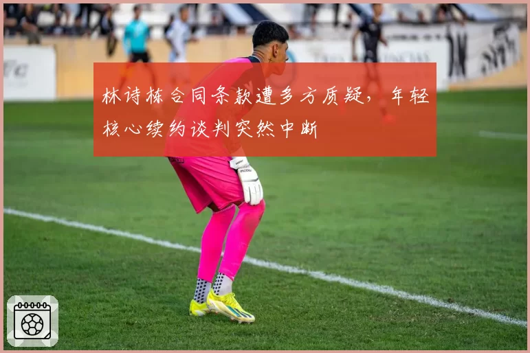 林诗栋合同条款遭多方质疑，年轻核心续约谈判突然中断