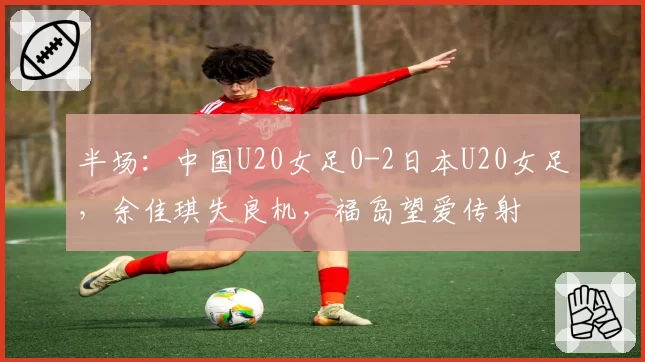 半场：中国U20女足0-2日本U20女足，余佳琪失良机，福岛望爱传射