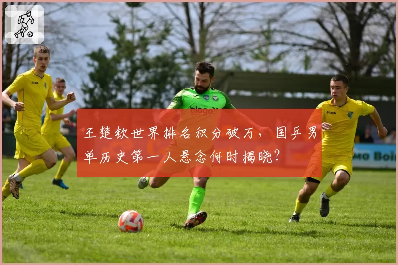 王楚钦世界排名积分破万，国乒男单历史第一人悬念何时揭晓？