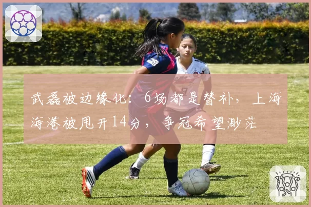 武磊被边缘化：6场都是替补，上海海港被甩开14分，争冠希望渺茫