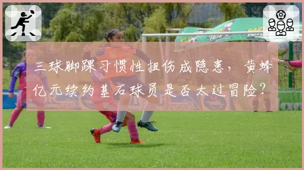 三球脚踝习惯性扭伤成隐患,黄蜂亿元续约基石球员是否太过冒险?