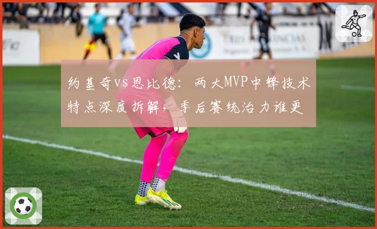 约基奇vs恩比德：两大MVP中锋技术特点深度拆解，季后赛统治力谁更强？