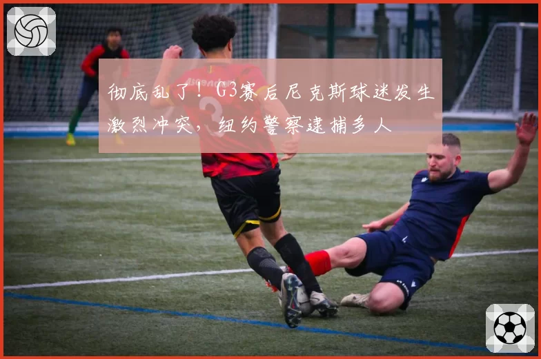 彻底乱了！G3赛后尼克斯球迷发生激烈冲突，纽约警察逮捕多人