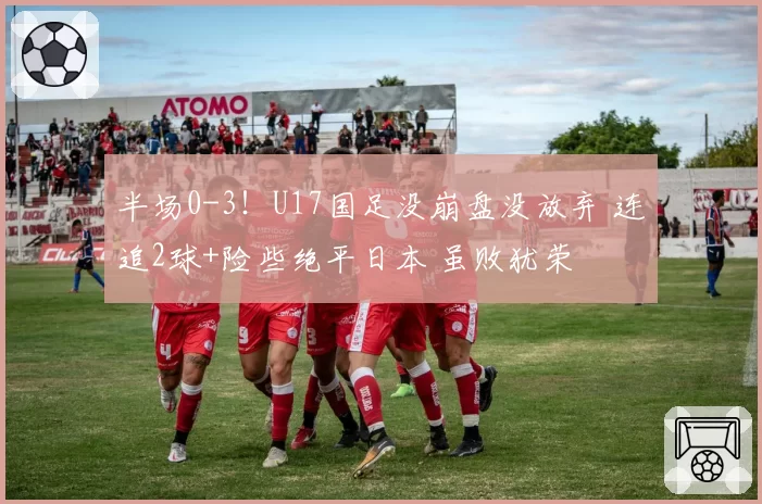 半场0-3！U17国足没崩盘没放弃 连追2球+险些绝平日本 虽败犹荣