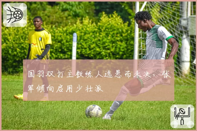 国羽双打主教练人选悬而未决，张军倾向启用少壮派