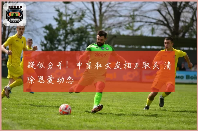 疑似分手！申京和女友相互取关 清除恩爱动态
