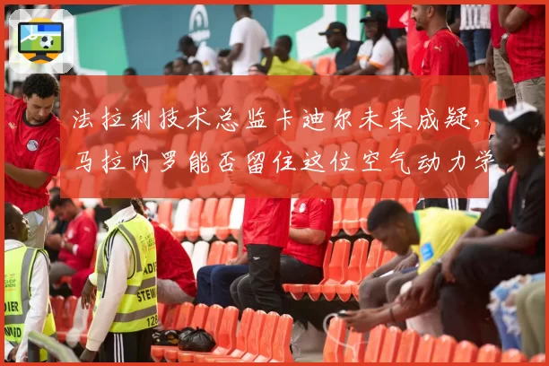 法拉利技术总监卡迪尔未来成疑，马拉内罗能否留住这位空气动力学关键人物？