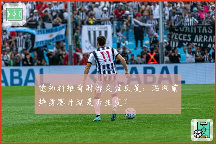 德约科维奇肘部炎症反复，温网前热身赛计划是否生变？
