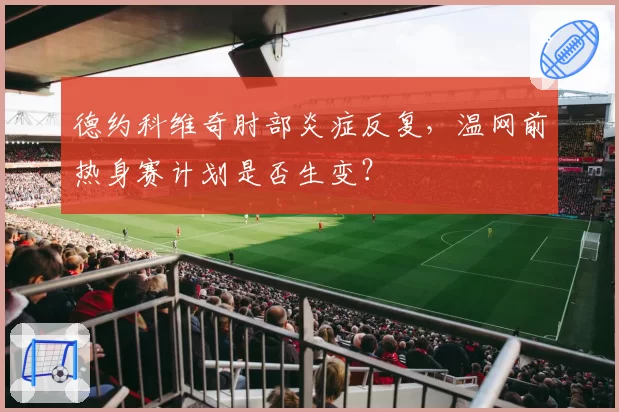 德约科维奇肘部炎症反复，温网前热身赛计划是否生变？
