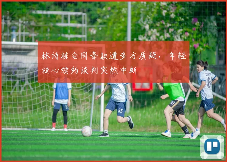 林诗栋合同条款遭多方质疑，年轻核心续约谈判突然中断