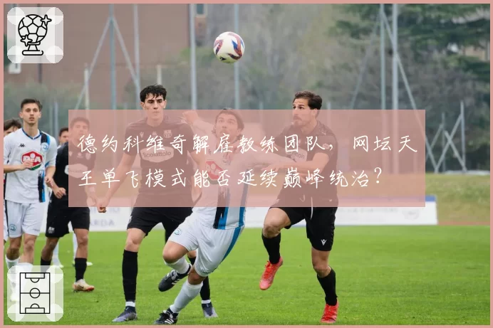 德约科维奇解雇教练团队，网坛天王单飞模式能否延续巅峰统治？