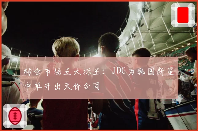 转会市场五大标王：JDG为韩国新星中单开出天价合同