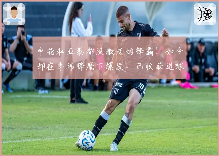 申花和亚泰都没激活的锋霸！如今却在李玮锋麾下爆发，已收获进球