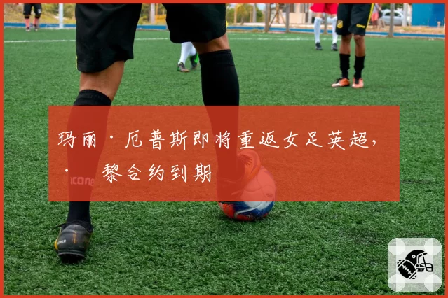 玛丽·厄普斯即将重返女足英超，巴黎合约到期