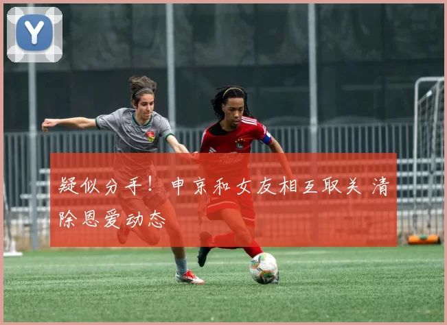 疑似分手！申京和女友相互取关 清除恩爱动态