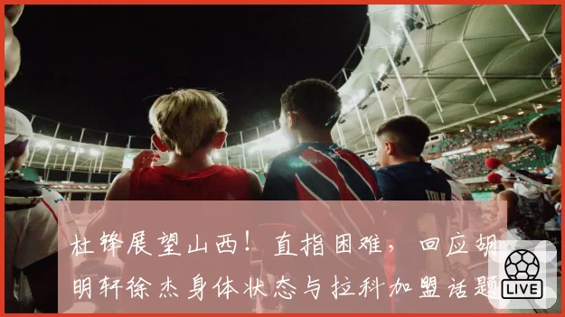 杜锋展望山西！直指困难，回应胡明轩徐杰身体状态与拉科加盟话题