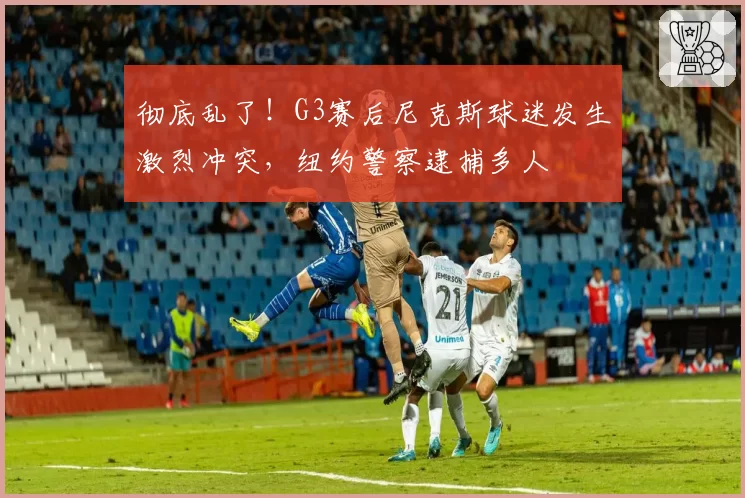 彻底乱了！G3赛后尼克斯球迷发生激烈冲突，纽约警察逮捕多人