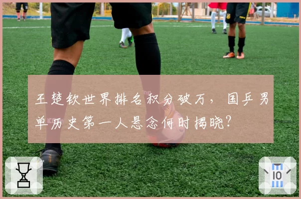 王楚钦世界排名积分破万，国乒男单历史第一人悬念何时揭晓？