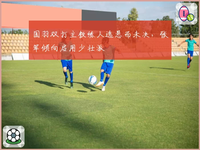 国羽双打主教练人选悬而未决，张军倾向启用少壮派