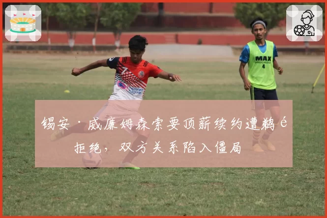 锡安·威廉姆森索要顶薪续约遭鹈鹕拒绝，双方关系陷入僵局