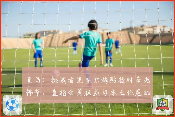皇马：挑战者里克尔梅贴脸对垒老佛爷，直指会员权益与本土化危机