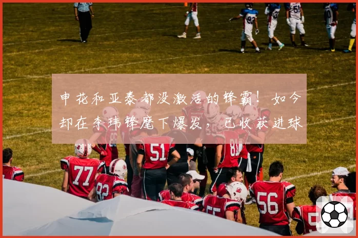 申花和亚泰都没激活的锋霸！如今却在李玮锋麾下爆发，已收获进球