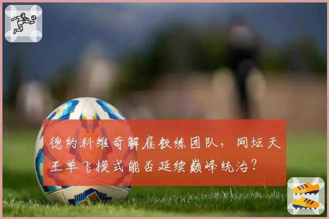德约科维奇解雇教练团队,网坛天王单飞模式能否延续巅峰统治?