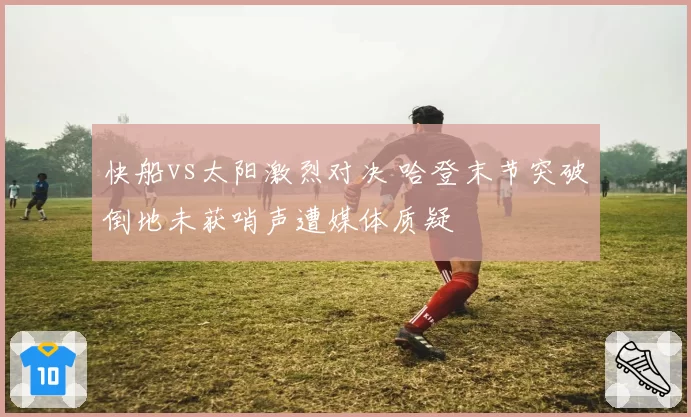 快船vs太阳激烈对决 哈登末节突破倒地未获哨声遭媒体质疑
