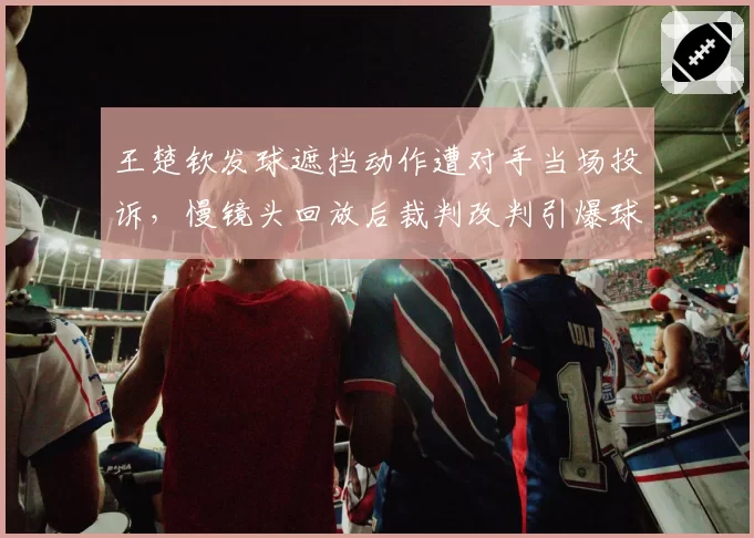 王楚钦发球遮挡动作遭对手当场投诉，慢镜头回放后裁判改判引爆球迷骂战